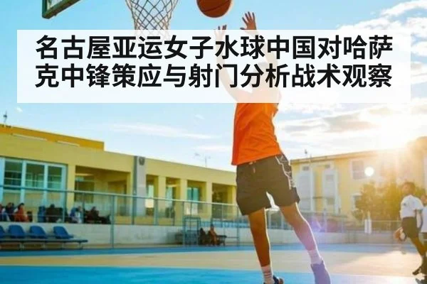 名古屋亚运女子水球中国对哈萨克中锋策应与射门分析战术观察