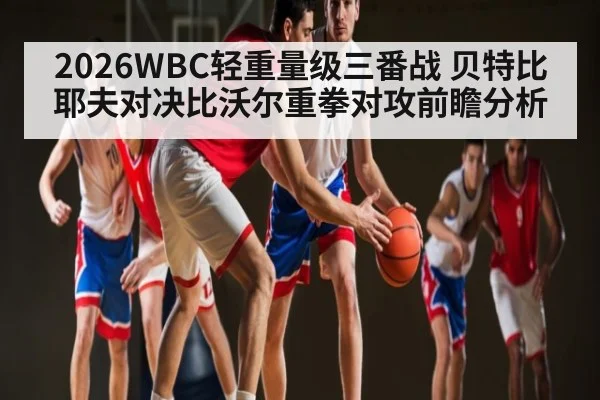 2026WBC轻重量级三番战 贝特比耶夫对决比沃尔重拳对攻前瞻分析